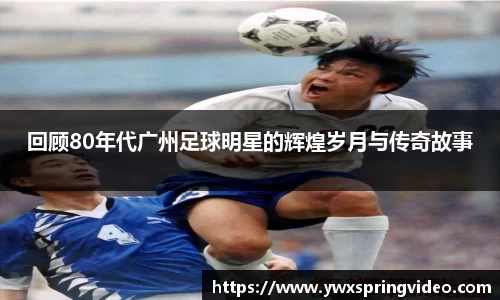 回顾80年代广州足球明星的辉煌岁月与传奇故事
